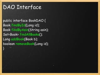 DAO Interface

public interface BookDAO {
Book findById(Long id);
Book findByAsin(String asin);
Set<Book> findAllBooks();
Long addBook(Book b);
boolean removeBook(Long id);
}
 