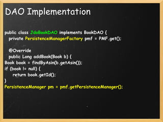 DAO Implementation

public class JdoBookDAO implements BookDAO {
  private PersistenceManagerFactory pmf = PMF.get();

  @Override
  public Long addBook(Book b) {
Book book = findByAsin(b.getAsin());
if (book != null) {
    return book.getId();
}
PersistenceManager pm = pmf.getPersistenceManager();
 