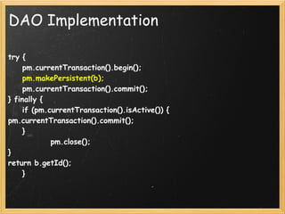DAO Implementation

try {
    pm.currentTransaction().begin();
    pm.makePersistent(b);
    pm.currentTransaction().commit();
} finally {
    if (pm.currentTransaction().isActive()) {
pm.currentTransaction().commit();
    }
            pm.close();
}
return b.getId();
    }
 