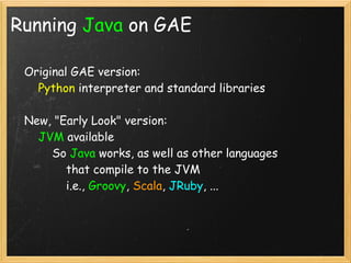 Running Java on GAE

    Original GAE version:
        Python interpreter and standard libraries

    New, "Early Look" version:
        JVM available
            So Java works, as well as other languages
                that compile to the JVM
                i.e., Groovy, Scala, JRuby, ...

    
 