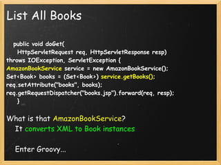 List All Books

    public void doGet(
    HttpServletRequest req, HttpServletResponse resp) 
throws IOException, ServletException {
AmazonBookService service = new AmazonBookService();
Set<Book> books = (Set<Book>) service.getBooks();
req.setAttribute("books", books);
req.getRequestDispatcher("books.jsp").forward(req, resp);
    }


What is that AmazonBookService?
    It converts XML to Book instances

    Enter Groovy...
 