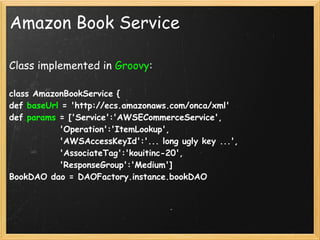 Amazon Book Service

Class implemented in Groovy:

class AmazonBookService {
def baseUrl = 'http://ecs.amazonaws.com/onca/xml'
def params = ['Service':'AWSECommerceService',
             'Operation':'ItemLookup',
             'AWSAccessKeyId':'... long ugly key ...',
             'AssociateTag':'kouitinc-20',
             'ResponseGroup':'Medium']
BookDAO dao = DAOFactory.instance.bookDAO
 