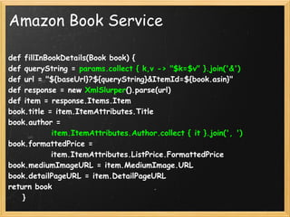 Amazon Book Service

def fillInBookDetails(Book book) {
def queryString = params.collect { k,v -> "$k=$v" }.join('&')
def url = "${baseUrl}?${queryString}&ItemId=${book.asin}"
def response = new XmlSlurper().parse(url)
def item = response.Items.Item
book.title = item.ItemAttributes.Title
book.author = 
            item.ItemAttributes.Author.collect { it }.join(', ')
book.formattedPrice = 
            item.ItemAttributes.ListPrice.FormattedPrice
book.mediumImageURL = item.MediumImage.URL
book.detailPageURL = item.DetailPageURL
return book
    }
 