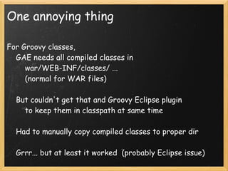 One annoying thing

For Groovy classes,
    GAE needs all compiled classes in
        war/WEB-INF/classes/ ...
        (normal for WAR files)

    But couldn't get that and Groovy Eclipse plugin
        to keep them in classpath at same time

    Had to manually copy compiled classes to proper dir

    Grrr... but at least it worked  (probably Eclipse issue)
 