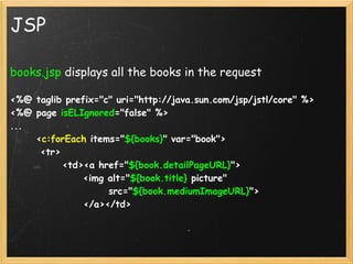 JSP

books.jsp displays all the books in the request

<%@ taglib prefix="c" uri="http://java.sun.com/jsp/jstl/core" %>
<%@ page isELIgnored="false" %>
...
      <c:forEach items="${books}" var="book">
       <tr>
            <td><a href="${book.detailPageURL}">
                 <img alt="${book.title} picture" 
                       src="${book.mediumImageURL}">
                 </a></td>
        
 