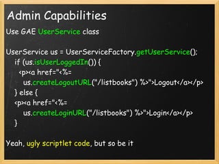 Admin Capabilities
Use GAE UserService class

UserService us = UserServiceFactory.getUserService(); 
    if (us.isUserLoggedIn()) {
      <p><a href="<%= 
        us.createLogoutURL("/listbooks") %>">Logout</a></p>
    } else {
    <p><a href="<%= 
        us.createLoginURL("/listbooks") %>">Login</a></p>
    }

Yeah, ugly scriptlet code, but so be it
 