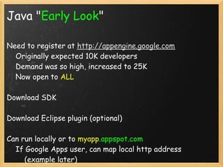 Java "Early Look"

Need to register at http://appengine.google.com 
    Originally expected 10K developers
    Demand was so high, increased to 25K
    Now open to ALL

Download SDK

Download Eclipse plugin (optional)

Can run locally or to myapp.appspot.com
    If Google Apps user, can map local http address
        (example later)
 