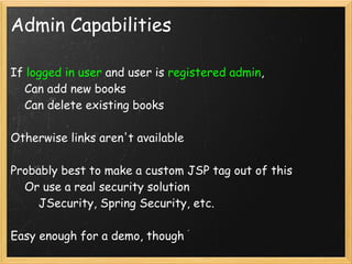 Admin Capabilities

If logged in user and user is registered admin,
    Can add new books
    Can delete existing books

Otherwise links aren't available

Probably best to make a custom JSP tag out of this
    Or use a real security solution
        JSecurity, Spring Security, etc.

Easy enough for a demo, though
 