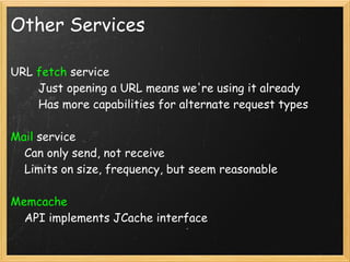 Other Services

URL fetch service
        Just opening a URL means we're using it already
        Has more capabilities for alternate request types

Mail service
    Can only send, not receive
    Limits on size, frequency, but seem reasonable

Memcache
    API implements JCache interface
 