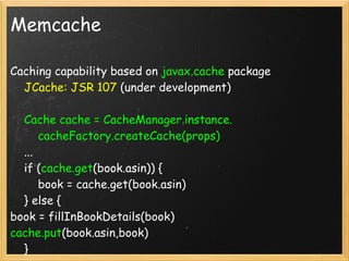 Memcache

Caching capability based on javax.cache package
    JCache: JSR 107 (under development)

    Cache cache = CacheManager.instance.
        cacheFactory.createCache(props)
    ...
    if (cache.get(book.asin)) {
        book = cache.get(book.asin)
    } else {
book = fillInBookDetails(book)
cache.put(book.asin,book)
    }
 