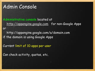 Admin Console

Administrative console located at
    http://appengine.google.com   for non-Google Apps 
or
    http://appengine.google.com/a/domain.com
if the domain is using Google Apps

Current limit of 10 apps per user

Can check activity, quotas, etc.
 
