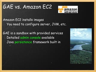 GAE vs. Amazon EC2

Amazon EC2 installs images
    You need to configure server, JVM, etc.

GAE is a sandbox with provided services
    Detailed admin console available
    Java persistence framework built in
 