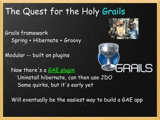 The Quest for the Holy Grails

Grails framework
    Spring + Hibernate + Groovy

Modular -- built on plugins

    Now there's a GAE plugin
        Uninstall hibernate, can then use JDO
        Some quirks, but it's early yet

    Will eventually be the easiest way to build a GAE app
 