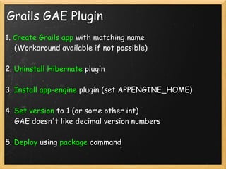 Grails GAE Plugin
1. Create Grails app with matching name
    (Workaround available if not possible)

2. Uninstall Hibernate plugin

3. Install app-engine plugin (set APPENGINE_HOME)

4. Set version to 1 (or some other int)
    GAE doesn't like decimal version numbers

5. Deploy using package command
 