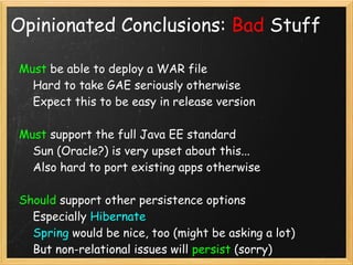 Opinionated Conclusions: Bad Stuff

Must be able to deploy a WAR file
    Hard to take GAE seriously otherwise
    Expect this to be easy in release version

Must support the full Java EE standard
    Sun (Oracle?) is very upset about this...
    Also hard to port existing apps otherwise

Should support other persistence options
    Especially Hibernate
    Spring would be nice, too (might be asking a lot)
    But non-relational issues will persist (sorry)
 