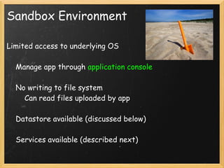 Sandbox Environment

Limited access to underlying OS

    Manage app through application console

    No writing to file system
        Can read files uploaded by app

    Datastore available (discussed below)

    Services available (described next)
 