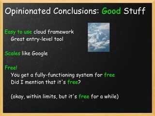 Opinionated Conclusions: Good Stuff

Easy to use cloud framework
    Great entry-level tool

Scales like Google

Free! 
    You get a fully-functioning system for free
    Did I mention that it's free?

    (okay, within limits, but it's free for a while)
 