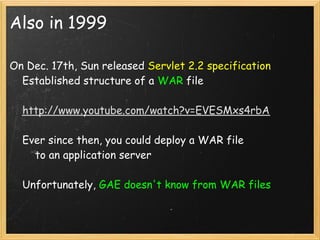Also in 1999

On Dec. 17th, Sun released Servlet 2.2 specification
    Established structure of a WAR file

    http://www.youtube.com/watch?v=EVESMxs4rbA

    Ever since then, you could deploy a WAR file
        to an application server

    Unfortunately, GAE doesn't know from WAR files
 