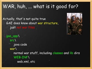 WAR, huh, ... what is it good for?

Actually, that's not quite true
    GAE does know about war structure,
        just not war files

    gae_app
        src
            java code
        war
            normal war stuff, including classes and lib dirs
            WEB-INF
                web.xml, etc
 