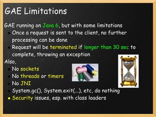 GAE Limitations
GAE running on Java 6, but with some limitations
   Once a request is sent to the client, no further
   processing can be done
   Request will be terminated if longer than 30 sec to
   complete, throwing an exception
Also,
   No sockets
   No threads or timers
   No JNI
   System.gc(), System.exit(...), etc, do nothing
   Security issues, esp. with class loaders
 