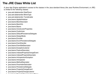 The JRE Class White List
A Java App Engine application's access to the classes in the Java standard library (the Java Runtime Environment, or JRE)
is limited to the following classes:
     java.awt.datatransfer.DataFlavor
     java.awt.datatransfer.MimeType
     java.awt.datatransfer.Transferable
     java.beans.AppletInitializer
     java.beans.BeanDescriptor
     java.beans.BeanInfo
     java.beans.Beans
     java.beans.ConstructorProperties
     java.beans.Customizer
     java.beans.DefaultPersistenceDelegate
     java.beans.DesignMode
     java.beans.Encoder
     java.beans.EnumPersistenceDelegate
     java.beans.EventHandler
     java.beans.EventSetDescriptor
     java.beans.ExceptionListener
     java.beans.FeatureDescriptor
     java.beans.IndexedPropertyChangeEvent
     java.beans.IndexedPropertyDescriptor
     java.beans.IntrospectionException
     java.beans.Introspector
     java.beans.MethodDescriptor
     java.beans.ParameterDescriptor
     java.beans.PersistenceDelegate
     java.beans.PropertyChangeEvent
     java.beans.PropertyChangeListener
 