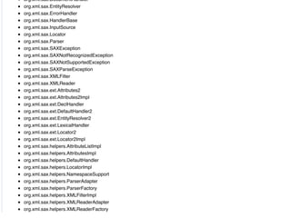 org.xml.sax.DocumentHandler
org.xml.sax.EntityResolver
org.xml.sax.ErrorHandler
org.xml.sax.HandlerBase
org.xml.sax.InputSource
org.xml.sax.Locator
org.xml.sax.Parser
org.xml.sax.SAXException
org.xml.sax.SAXNotRecognizedException
org.xml.sax.SAXNotSupportedException
org.xml.sax.SAXParseException
org.xml.sax.XMLFilter
org.xml.sax.XMLReader
org.xml.sax.ext.Attributes2
org.xml.sax.ext.Attributes2Impl
org.xml.sax.ext.DeclHandler
org.xml.sax.ext.DefaultHandler2
org.xml.sax.ext.EntityResolver2
org.xml.sax.ext.LexicalHandler
org.xml.sax.ext.Locator2
org.xml.sax.ext.Locator2Impl
org.xml.sax.helpers.AttributeListImpl
org.xml.sax.helpers.AttributesImpl
org.xml.sax.helpers.DefaultHandler
org.xml.sax.helpers.LocatorImpl
org.xml.sax.helpers.NamespaceSupport
org.xml.sax.helpers.ParserAdapter
org.xml.sax.helpers.ParserFactory
org.xml.sax.helpers.XMLFilterImpl
org.xml.sax.helpers.XMLReaderAdapter
org.xml.sax.helpers.XMLReaderFactory
 