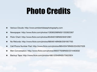 Photo Credits
Various Clouds: http://www.ambientideasphotography.com

Newspaper: http://www.ﬂickr.com/photos/12836528@N00/1202823367

Flickr Chart: http://www.ﬂickr.com/photos/85494010@N00/84912961

No Refunds: http://www.ﬂickr.com/photos/8804814@N08/2591957763

Cell Phone Number Pad: http://www.ﬂickr.com/photos/88543347@N00/2243527026

Men Conversation: http://www.ﬂickr.com/photos/99037763@N00/2314463032

Backup Tape: http://www.ﬂickr.com/photos/48615294@N00/75622824
 