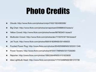 Photo Credits
Clouds: http://www.ﬂickr.com/photos/cindy47452/1624383308/

Big Chair: http://www.ﬂickr.com/photos/annapickard/20988642/sizes/o/

Yellow Crowd: http://www.ﬂickr.com/photos/twose/887903401/sizes/l/

Multicolor Crowd: http://www.ﬂickr.com/photos/akc77/3370167184/sizes/l/

Jet Truck: http://www.ﬂickr.com/photos/85819182@N00/301495633

Puzzled Power Plug: http://www.ﬂickr.com/photos/95492938@N00/3203311346

Power Towers: http://www.ﬂickr.com/photos/97544179@N00/3317530283

Reporter: http://www.ﬂickr.com/photos/19953384@N00/4101633839

Idea Lightbulb Head: http://www.ﬂickr.com/photos/17731548@N00/981372736
 