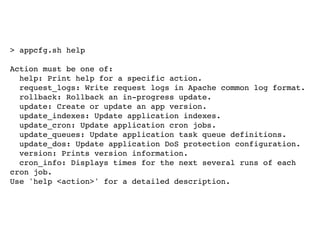 > appcfg.sh help

Action must be one of:
  help: Print help for a specific action.
  request_logs: Write request logs in Apache common log format.
  rollback: Rollback an in-progress update.
  update: Create or update an app version.
  update_indexes: Update application indexes.
  update_cron: Update application cron jobs.
  update_queues: Update application task queue definitions.
  update_dos: Update application DoS protection configuration.
  version: Prints version information.
  cron_info: Displays times for the next several runs of each
cron job.
Use 'help <action>' for a detailed description.
 