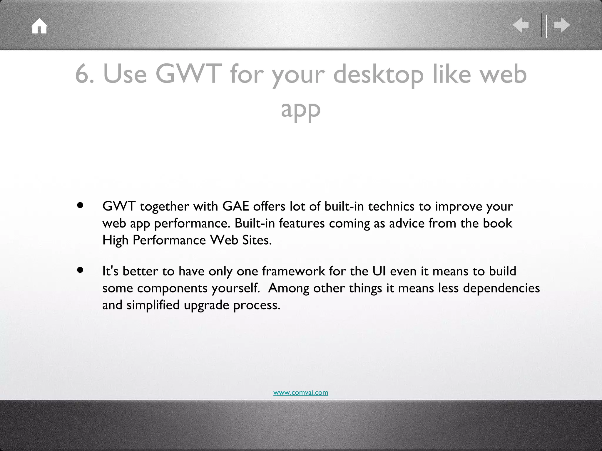6. Use GWT for your desktop like web
                app


•   GWT together with GAE offers lot of built-in technics to improve your
    web app performance. Built-in features coming as advice from the book
    High Performance Web Sites.

•   It's better to have only one framework for the UI even it means to build
    some components yourself. Among other things it means less dependencies
    and simplified upgrade process.




                                www.comvai.com
 