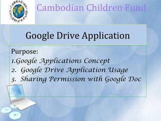 Google Drive ApplicationGoogle Drive Application
Purpose:
1.Google Applications Concept
2. Google Drive Application Usage
3. Sharing Permission with Google Doc
Cambodian Children Fund
 