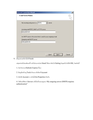 9. เมื่อทุกอย่างเสร็จก็ คลิ๊กที่ Finish
แต่ทุกอย่างยังไม่จบเพียงแค่นี้ เรายังไม่สามารถรับส่ง Smail ได้จนกว่าต้องไป Setting อีกจุดหนึ่ง นั่นก็คือ SSL โดยทาดังนี้
1. เรียกโปรแกรม Outlook Express ขึ้นมา
2. ที่เมนูเลือกที่ เมนู Tools ด้านบน แล้วเลือกที่ Account
3. เลือกชื่อ Account เรา แล้วคลิ๊กที่ปุ่ม Properties ด้านข้าง
4. ไปที่แถบที่เขียนว่า Servers แล้วติ๊กเครื่องหมายถูกตรง "My outgoing server (SMTP) requires
authentication"
 