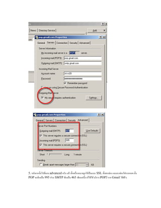 5. หลังจากนั้นไปที่แถบ advanced ครับ แล้ว ติ๊กเครื่องหมายถูกให้เป็นแบบ SSL ทั้งสองช่อง และตรงช่องใส่กรอกเลข นั้น
POP จะต้องเป็น 995 ส่วน SMTP ต้องเป็น 465 เพียงแค่นี้เราก็ได้ใช้ บริการ POP3 จาก Gmail ได้ฟรีๆ
 