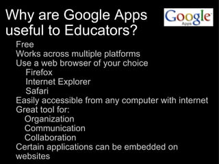 Why are Google Apps useful to Educators? Free Works across multiple platforms Use a web browser of your choice      Firefox      Internet Explorer      Safari Easily accessible from any computer with internet Great tool for: Organization Communication Collaboration Certain applications can be embedded on websites 