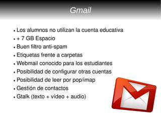 Gmail

● Los alumnos no utilizan la cuenta educativa
● + 7 GB Espacio


● Buen filtro anti­spam


● Etiquetas frente a carpetas


● Webmail conocido para los estudiantes


● Posibilidad de configurar otras cuentas


● Posibilidad de leer por pop/imap


● Gestión de contactos


● Gtalk (texto + vídeo + audio)
 