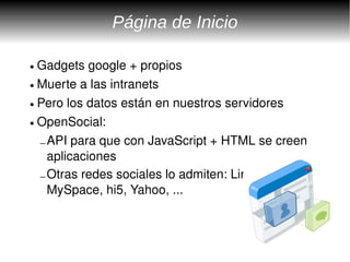 Página de Inicio

● Gadgets google + propios
● Muerte a las intranets


● Pero los datos están en nuestros servidores


● OpenSocial: 


  – API para que con JavaScript + HTML se creen 
    aplicaciones
  – Otras redes sociales lo admiten: LinkedIn, 
    MySpace, hi5, Yahoo, ...
 