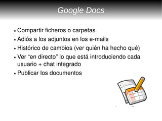 Google Docs

● Compartir ficheros o carpetas
● Adiós a los adjuntos en los e­mails


● Histórico de cambios (ver quién ha hecho qué)


● Ver “en directo” lo que está introduciendo cada 


  usuario + chat integrado
● Publicar los documentos 
 