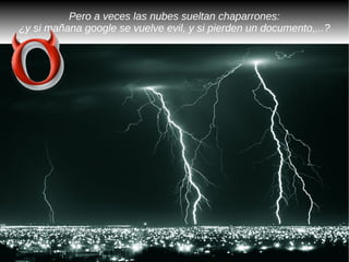 Pero a veces las nubes sueltan chaparrones:
¿y si mañana google se vuelve evil, y si pierden un documento,...?
 