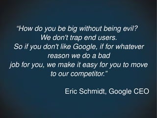“How do you be big without being evil?  
           We don't trap end users.
  So if you don't like Google, if for whatever 
             reason we do a bad
job for you, we make it easy for you to move 
              to our competitor.”

                  Eric Schmidt, Google CEO
 