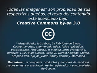 Todas las imágenes* son propiedad de sus
respectivos dueños, el resto del contenido
           está licenciado bajo
     Creative Commons by-sa 3.0




      * disgustipado, luispabon, La Fabrique de Blogs,
    Catwomancristi, anonymonk, ddaa, felipe_gabaldon,
  pasotraspaso, FotoChesKa, P. Medina, Jorge Franganillo,
mrskyce, Luiz Felipe Castro, Luisa VI, warein.holgado, Stéfan,
   Stephen Poff, ojo_de_vidrio, sandy kemsley, Marooned

 Disclaimer: la compañía, productos y nombres de servicios
usados en esta presentación están registrados y son propiedad
                         de Google.
 
