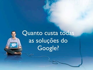 Quanto custa todas
 as soluções do
     Google?
 