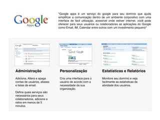 "Google apps é um serviço do google para seu domínio que ajuda
                              simpliﬁcar a comunicação dentro de um ambiente corporativo com uma
                              interface de fácil utilização, acessível onde estiver internet. você pode
                              oferecer para seus usuários ou colaboradores as aplicações do Google
                              como Email, IM, Calendar entre outros com um investimento pequeno"




Administração                  Personalização                   Estatísticas e Relatórios
Adiciona, Altera e apaga       Cria uma interface para o        Monitore seu domínio e veja
contas de usuários, aliases    usuário de acordo com a          facilmente as estatísticas de
e listas de email.             necessidade da sua               atividade dos usuários.
                               organização.
Deﬁna quais serviços são
necessários para seus
colaboradores, adicione e
retire em menos de 5
minutos.
 