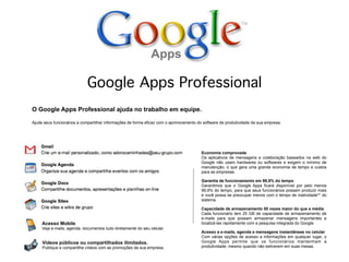 Google Apps Professional
O Google Apps Professional ajuda no trabalho em equipe.

Ajude seus funcionários a compartilhar informações de forma eficaz com o aprimoramento do software de produtividade da sua empresa.




                                                                                         Economia comprovada
                                                                                         Os aplicativos de mensagens e colaboração baseados na web do
                                                                                         Google não usam hardwares ou softwares e exigem o mínimo de
                                                                                         manutenção, o que gera uma grande economia de tempo e custos
                                                                                         para as empresas.

                                                                                         Garantia de funcionamento em 99,9% do tempo
                                                                                         Garantimos que o Google Apps ficará disponível por pelo menos
                                                                                         99,9% do tempo, para que seus funcionários possam produzir mais
                                                                                         e você possa se preocupar menos com o tempo de inatividade** do
                                                                                         sistema.

                                                                                         Capacidade de armazenamento 50 vezes maior do que a média
                                                                                         Cada funcionário tem 25 GB de capacidade de armazenamento de
                                                                                         e-mails para que possam armazenar mensagens importantes e
     Acesso Mobile                                                                       localizá-las rapidamente com a pesquisa integrada do Google.
     Veja e-mails, agenda, documentos tudo diretamente do seu celular.
                                                                                         Acesso a e-mails, agenda e mensagens instantâneas no celular
                                                                                         Com várias opções de acesso a informações em qualquer lugar, o
     Vídeos públicos ou compartilhados ilimitados.                                       Google Apps permite que os funcionários mantenham a
     Publique e compartilhe vídeos com as promoções da sua empresa.                      produtividade, mesmo quando não estiverem em suas mesas.
 