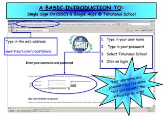 A BASIC INTRODUCTION TO:
            Single Sign On (SSO) & Google Apps @ Tahunanui School




                                                1. Type in your user name
Type in the web address:
                                                2.   Type in your password
www.fizurl.com/cloudtahuna
                                                3. Select Tahunanui School

                                                4. Click on login



                                                                        and
                                                              ername
                                                      Your us            same
                                                            rd a re the
                                                     passwo        g onto
                                                                          the
                                                              u lo
                                                      that yo               h!
                                                               ser  ver wit
                                                        school
 