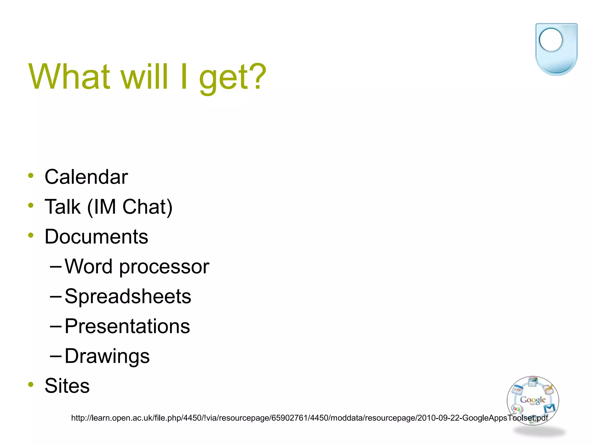 What will I get?
• Calendar
• Talk (IM Chat)
• Documents
–Word processor
–Spreadsheets
–Presentations
–Drawings
• Sites
http://learn.open.ac.uk/file.php/4450/!via/resourcepage/65902761/4450/moddata/resourcepage/2010-09-22-GoogleAppsToolset.pdf
 