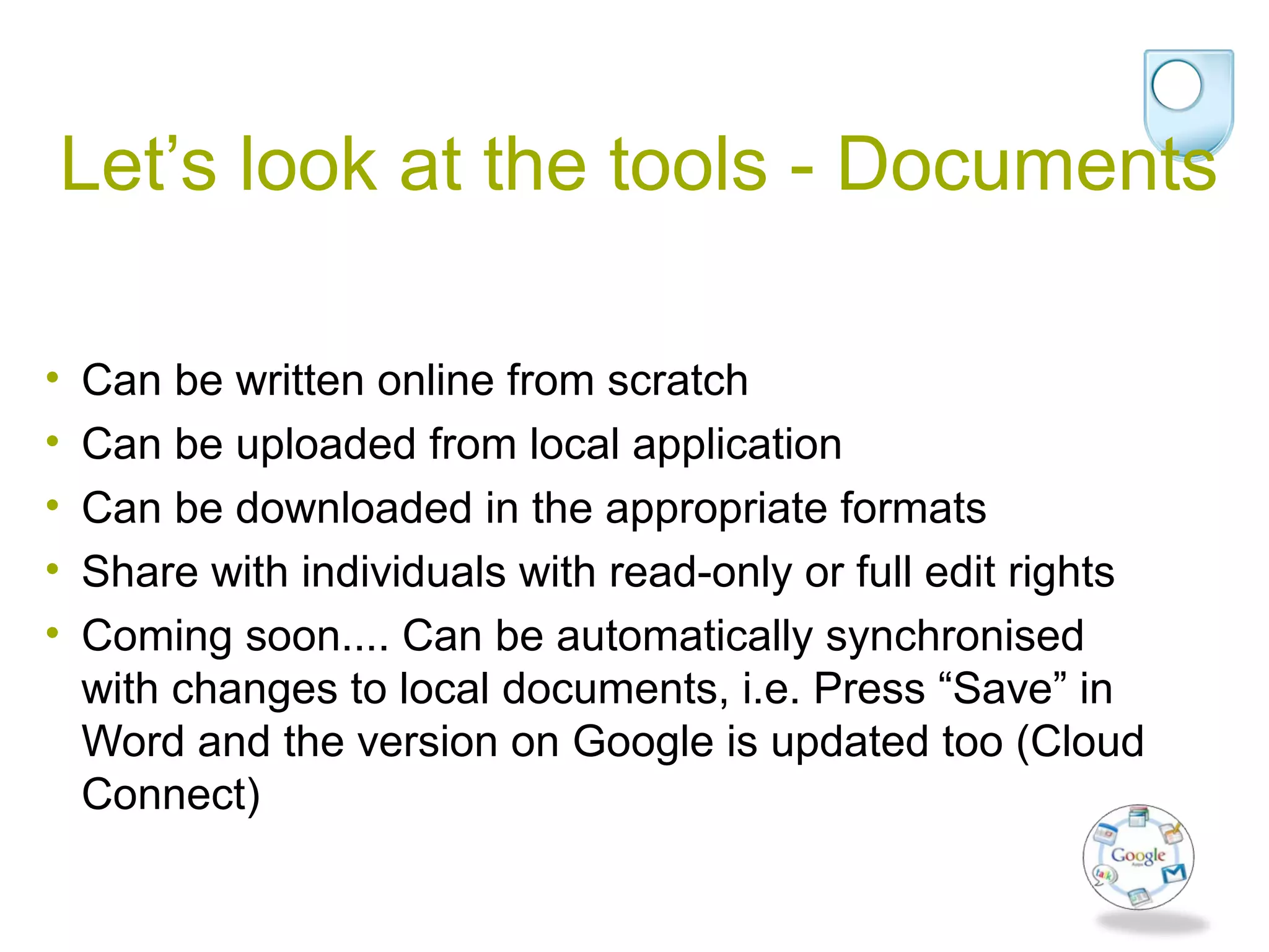 Let’s look at the tools - Documents
• Can be written online from scratch
• Can be uploaded from local application
• Can be downloaded in the appropriate formats
• Share with individuals with read-only or full edit rights
• Coming soon.... Can be automatically synchronised
with changes to local documents, i.e. Press “Save” in
Word and the version on Google is updated too (Cloud
Connect)
 
