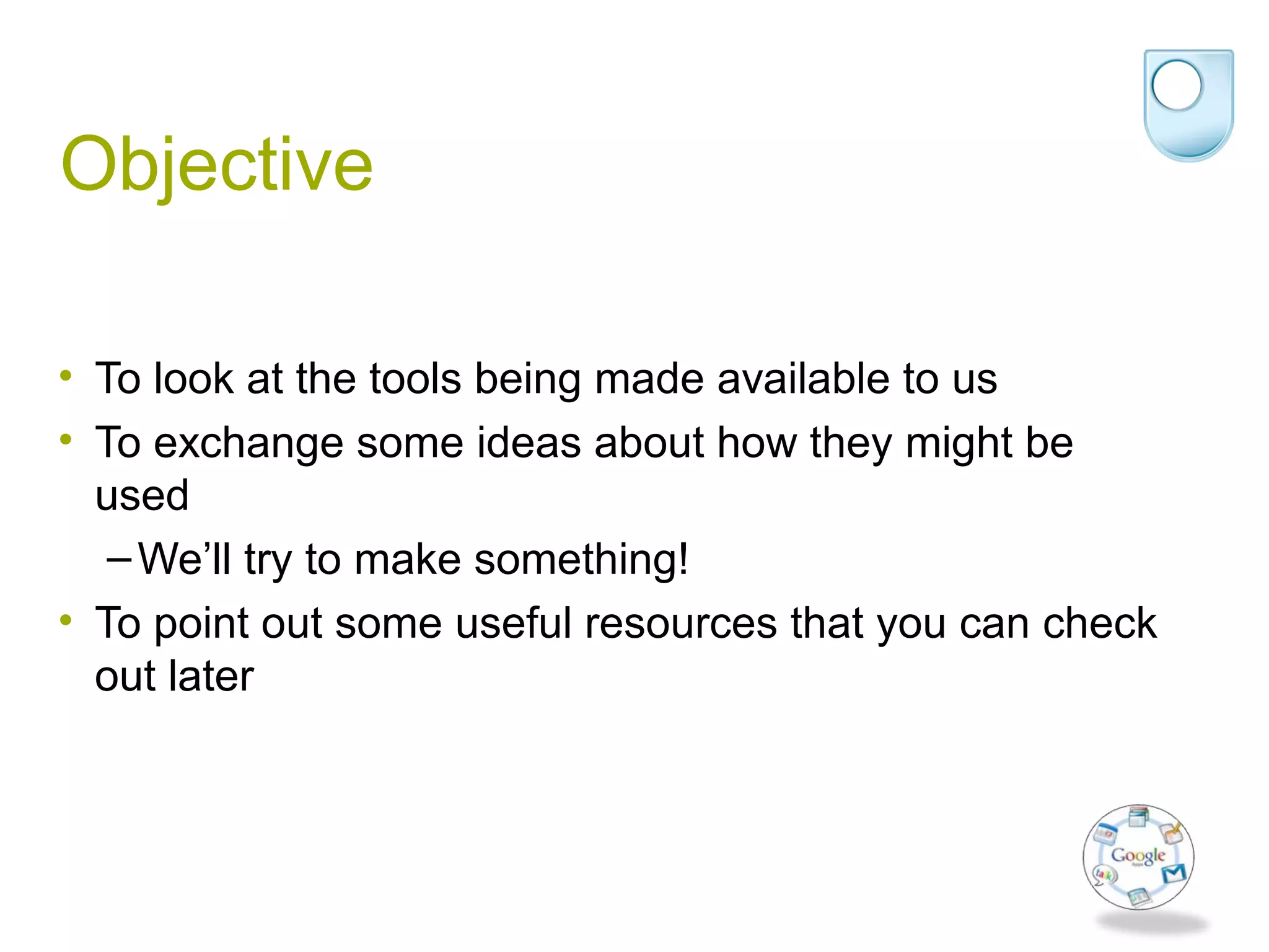 Objective
• To look at the tools being made available to us
• To exchange some ideas about how they might be
used
–We’ll try to make something!
• To point out some useful resources that you can check
out later
 