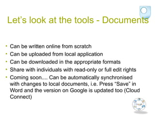Let’s look at the tools - Documents
• Can be written online from scratch
• Can be uploaded from local application
• Can be downloaded in the appropriate formats
• Share with individuals with read-only or full edit rights
• Coming soon.... Can be automatically synchronised
with changes to local documents, i.e. Press “Save” in
Word and the version on Google is updated too (Cloud
Connect)
 