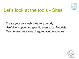 Let’s look at the tools - Sites
• Create your own web sites very quickly
• Useful for supporting specific events, i.e. Tutorials
• Can be used as a way of aggregating resources
 