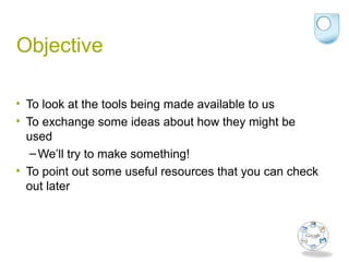 Objective
• To look at the tools being made available to us
• To exchange some ideas about how they might be
used
–We’ll try to make something!
• To point out some useful resources that you can check
out later
 